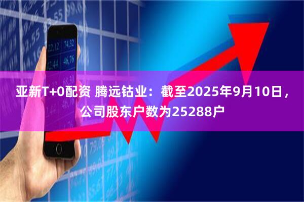亚新T+0配资 腾远钴业：截至2025年9月10日，公司股东户数为25288户