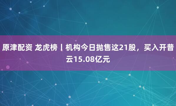 原津配资 龙虎榜丨机构今日抛售这21股,买入开普云15.08亿元