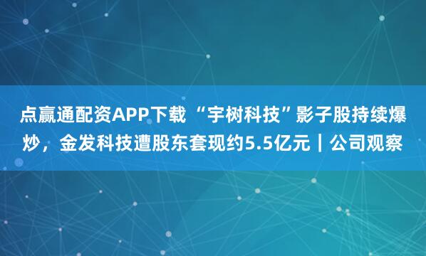 点赢通配资APP下载 “宇树科技”影子股持续爆炒,金发科技遭股东套现约5.5亿元|公司观察