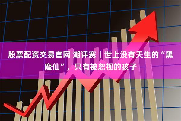 股票配资交易官网 潮评赛丨世上没有天生的“黑魔仙”，只有被忽视的孩子