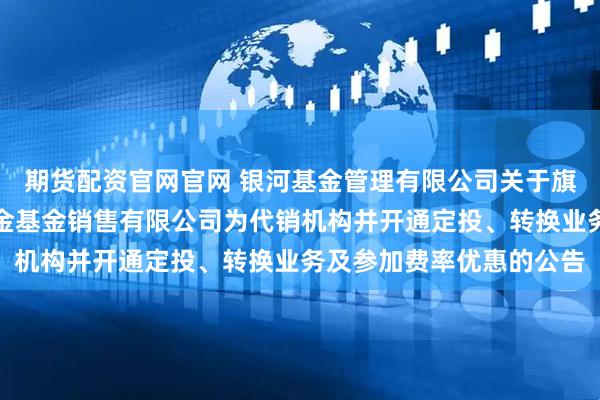 期货配资官网官网 银河基金管理有限公司关于旗下部分基金增加大连网金基金销售有限公司为代销机构并开通定投、转换业务及参加费率优惠的公告