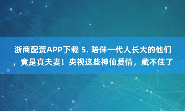 浙商配资APP下载 5. 陪伴一代人长大的他们，竟是真夫妻！央视这些神仙爱情，藏不住了