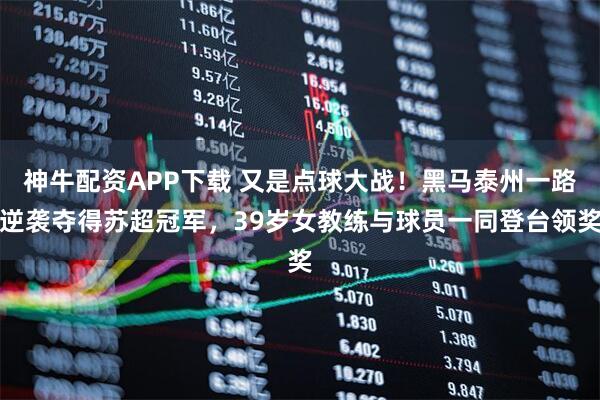 神牛配资APP下载 又是点球大战！黑马泰州一路逆袭夺得苏超冠军，39岁女教练与球员一同登台领奖