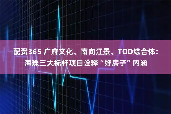 配资365 广府文化、南向江景、TOD综合体：海珠三大标杆项目诠释“好房子”内涵