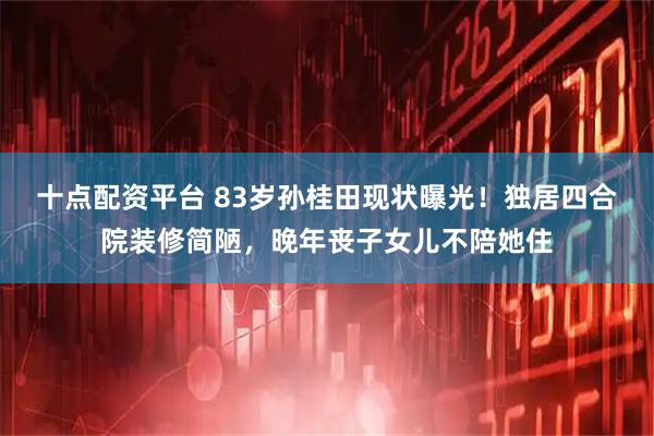 十点配资平台 83岁孙桂田现状曝光!独居四合院装修简陋,晚年丧子女儿不陪她住