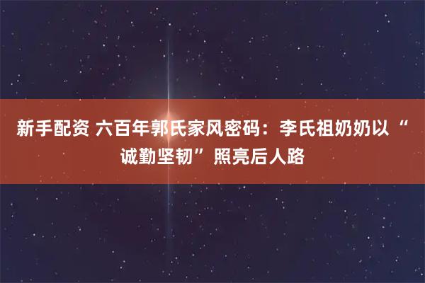 新手配资 六百年郭氏家风密码：李氏祖奶奶以 “诚勤坚韧” 照亮后人路