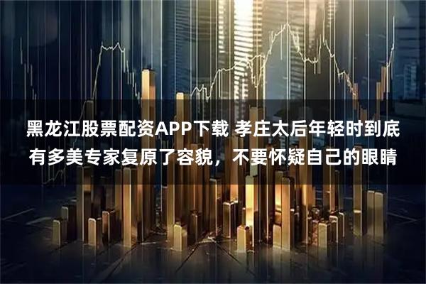 黑龙江股票配资APP下载 孝庄太后年轻时到底有多美专家复原了容貌，不要怀疑自己的眼睛