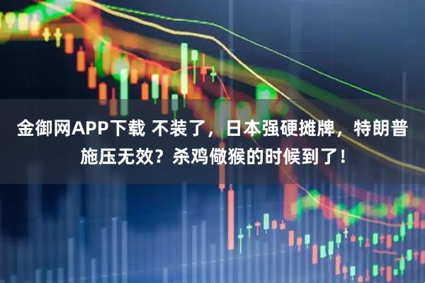 金御网APP下载 不装了，日本强硬摊牌，特朗普施压无效？杀鸡儆猴的时候到了！