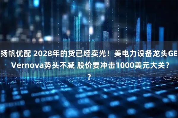 扬帆优配 2028年的货已经卖光！美电力设备龙头GE Vernova势头不减 股价要冲击1000美元大关？