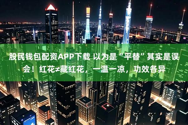 股民钱包配资APP下载 以为是“平替”其实是误会！红花≠藏红花，一温一凉，功效各异