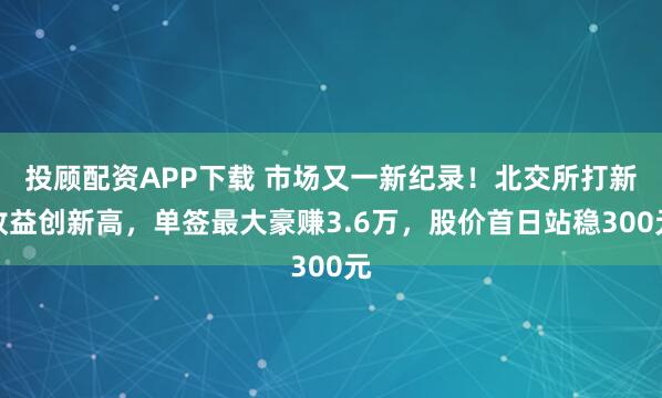 投顾配资APP下载 市场又一新纪录!北交所打新收益创新高,单签最大豪赚3.6万,股价首日站稳300元