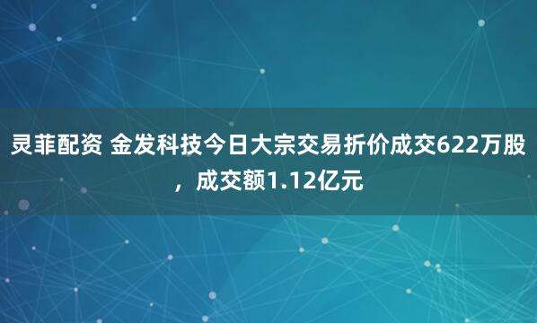 灵菲配资 金发科技今日大宗交易折价成交622万股，成交额1.12亿元