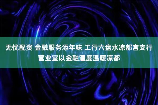 无忧配资 金融服务添年味 工行六盘水凉都宫支行营业室以金融温度温暖凉都