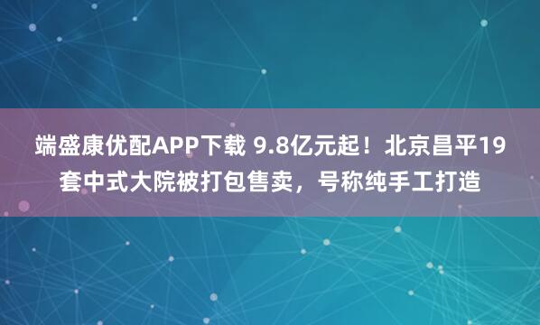端盛康优配APP下载 9.8亿元起！北京昌平19套中式大院被打包售卖，号称纯手工打造