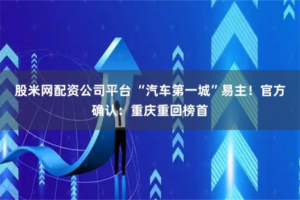 股米网配资公司平台 “汽车第一城”易主！官方确认：重庆重回榜首