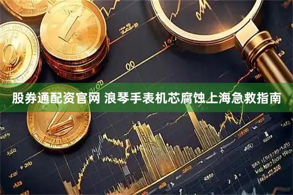 股券通配资官网 浪琴手表机芯腐蚀上海急救指南