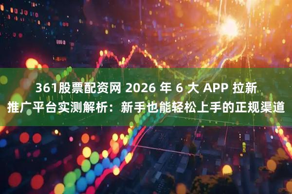 361股票配资网 2026 年 6 大 APP 拉新推广平台实测解析：新手也能轻松上手的正规渠道