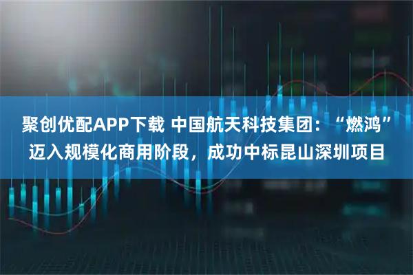 聚创优配APP下载 中国航天科技集团：“燃鸿”迈入规模化商用阶段，成功中标昆山深圳项目