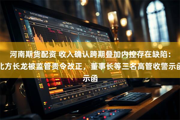 河南期货配资 收入确认跨期叠加内控存在缺陷：北方长龙被监管责令改正，董事长等三名高管收警示函