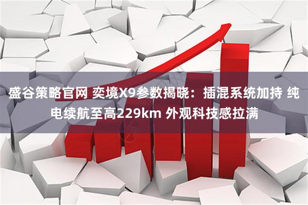 盛谷策略官网 奕境X9参数揭晓：插混系统加持 纯电续航至高229km 外观科技感拉满