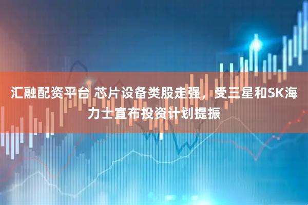 汇融配资平台 芯片设备类股走强，受三星和SK海力士宣布投资计划提振