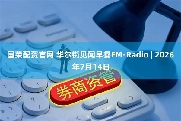 国荣配资官网 华尔街见闻早餐FM-Radio | 2026年7月14日