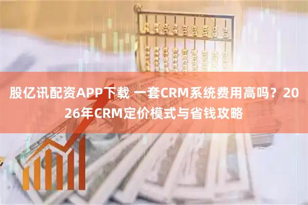 股亿讯配资APP下载 一套CRM系统费用高吗？2026年CRM定价模式与省钱攻略