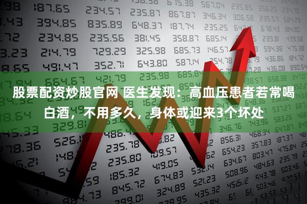 股票配资炒股官网 医生发现：高血压患者若常喝白酒，不用多久，身体或迎来3个坏处