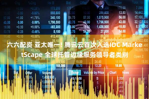 六六配资 亚太唯一! 腾讯云首次入选IDC MarketScape 全球托管边缘服务领导者类别