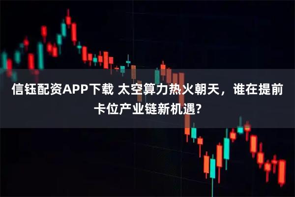 信钰配资APP下载 太空算力热火朝天，谁在提前卡位产业链新机遇?